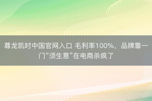 尊龙凯时中国官网入口 毛利率100%，品牌靠一门“须生意”在电商杀疯了