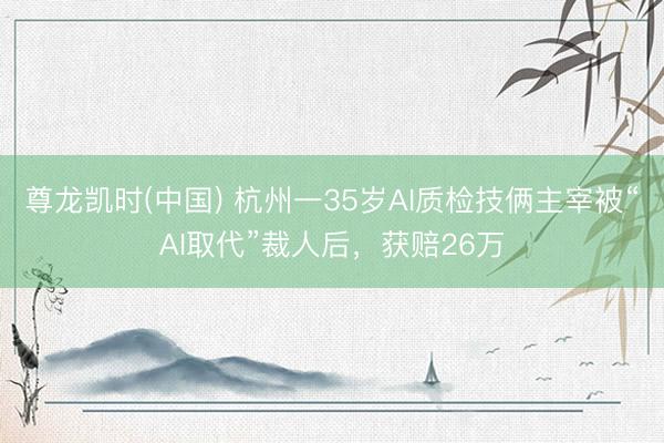 尊龙凯时(中国) 杭州一35岁AI质检技俩主宰被“AI取代”裁人后，获赔26万