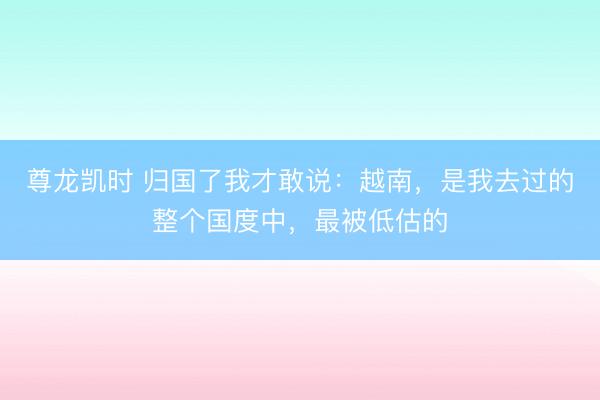 尊龙凯时 归国了我才敢说：越南，是我去过的整个国度中，最被低估的