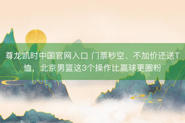 尊龙凯时中国官网入口 门票秒空、不加价还送T恤，北京男篮这3个操作比赢球更圈粉