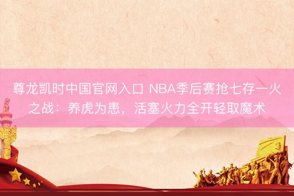 尊龙凯时中国官网入口 NBA季后赛抢七存一火之战：养虎为患，活塞火力全开轻取魔术
