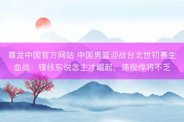 尊龙中国官方网站 中国男篮迎战台北世初赛生血战：锋线东说念主才崛起，谛视悍将不乏