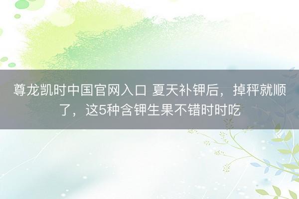 尊龙凯时中国官网入口 夏天补钾后，掉秤就顺了，这5种含钾生果不错时时吃