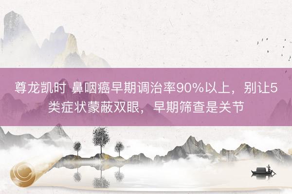 尊龙凯时 鼻咽癌早期调治率90%以上，别让5类症状蒙蔽双眼，早期筛查是关节