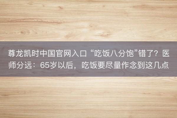 尊龙凯时中国官网入口 “吃饭八分饱”错了？医师分远：65岁以后，吃饭要尽量作念到这几点