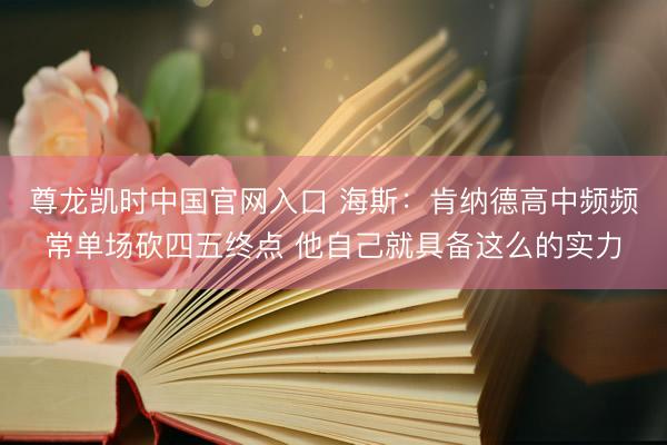 尊龙凯时中国官网入口 海斯：肯纳德高中频频常单场砍四五终点 他自己就具备这么的实力