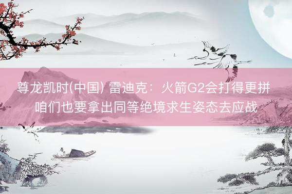 尊龙凯时(中国) 雷迪克：火箭G2会打得更拼 咱们也要拿出同等绝境求生姿态去应战