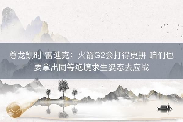 尊龙凯时 雷迪克：火箭G2会打得更拼 咱们也要拿出同等绝境求生姿态去应战