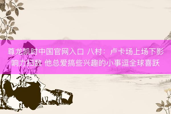 尊龙凯时中国官网入口 八村：卢卡场上场下影响力扫数 他总爱搞些兴趣的小事逗全球喜跃