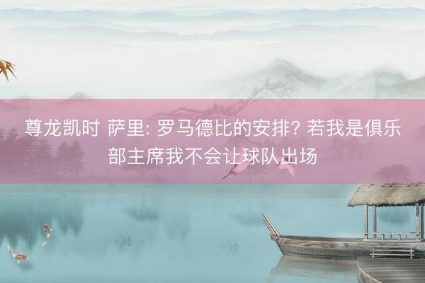 尊龙凯时 萨里: 罗马德比的安排? 若我是俱乐部主席我不会让球队出场