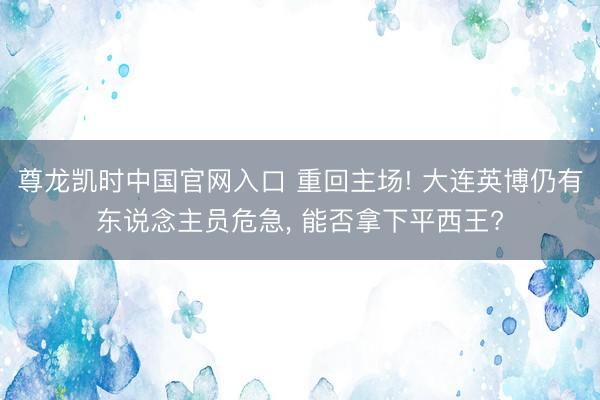 尊龙凯时中国官网入口 重回主场! 大连英博仍有东说念主员危急， 能否拿下平西王?