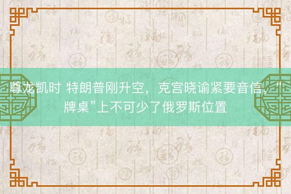 尊龙凯时 特朗普刚升空，克宫晓谕紧要音信，“牌桌”上不可少了俄罗斯位置