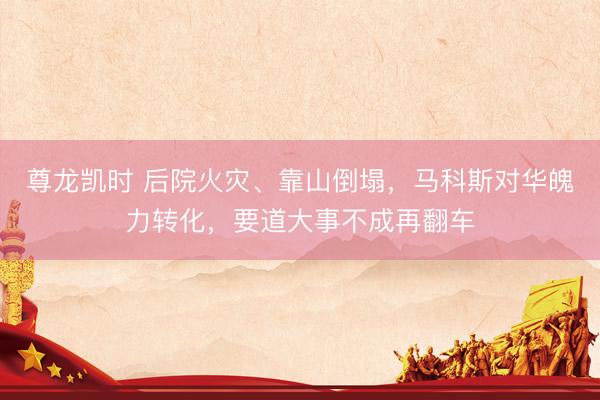 尊龙凯时 后院火灾、靠山倒塌，马科斯对华魄力转化，要道大事不成再翻车