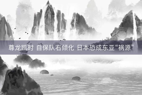 尊龙凯时 自保队右倾化 日本恐成东亚“祸源”