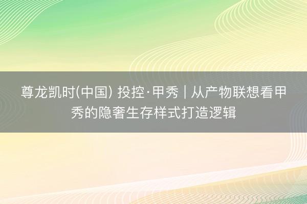 尊龙凯时(中国) 投控·甲秀 | 从产物联想看甲秀的隐奢生存样式打造逻辑