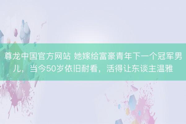尊龙中国官方网站 她嫁给富豪青年下一个冠军男儿,当今50岁依旧耐看,活得让东谈主温雅