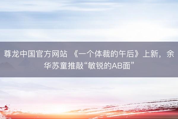 尊龙中国官方网站 《一个体裁的午后》上新，余华苏童推敲“敏锐的AB面”
