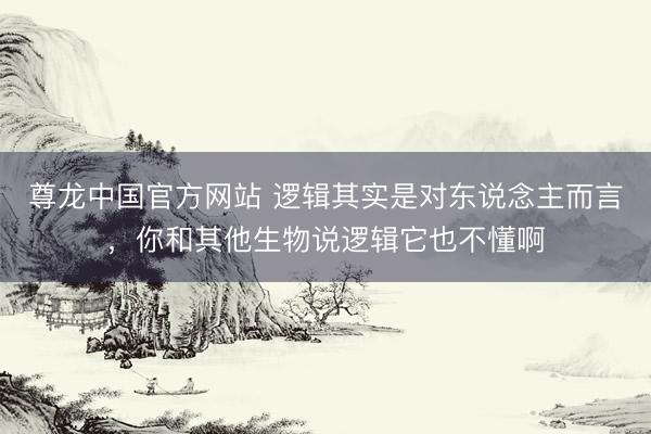 尊龙中国官方网站 逻辑其实是对东说念主而言，你和其他生物说逻辑它也不懂啊