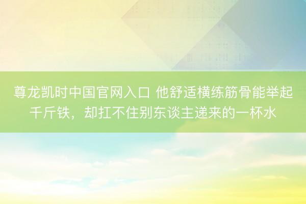 尊龙凯时中国官网入口 他舒适横练筋骨能举起千斤铁，却扛不住别东谈主递来的一杯水
