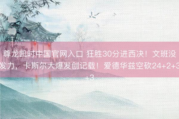 尊龙凯时中国官网入口 狂胜30分进西决！文班没发力，卡斯尔大爆发创记载！爱德华兹空砍24+2+3