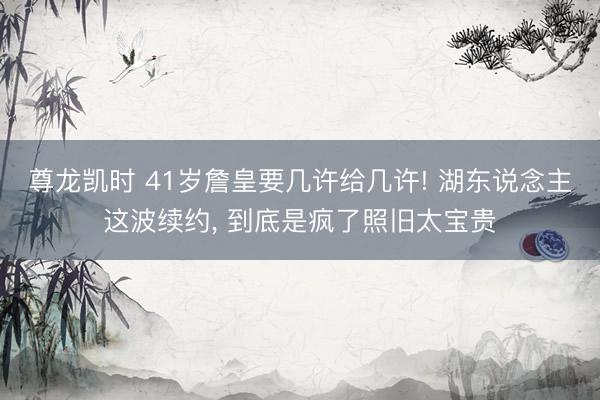 尊龙凯时 41岁詹皇要几许给几许! 湖东说念主这波续约， 到底是疯了照旧太宝贵