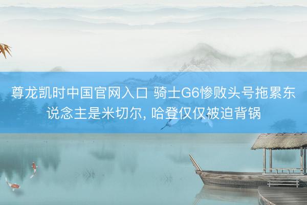 尊龙凯时中国官网入口 骑士G6惨败头号拖累东说念主是米切尔， 哈登仅仅被迫背锅