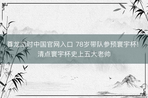 尊龙凯时中国官网入口 78岁带队参预寰宇杯! 清点寰宇杯史上五大老帅