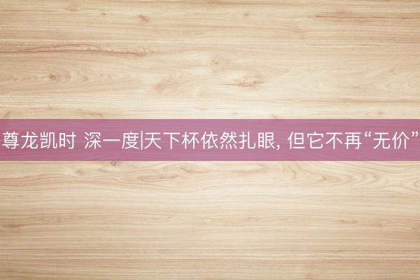 尊龙凯时 深一度|天下杯依然扎眼， 但它不再“无价”