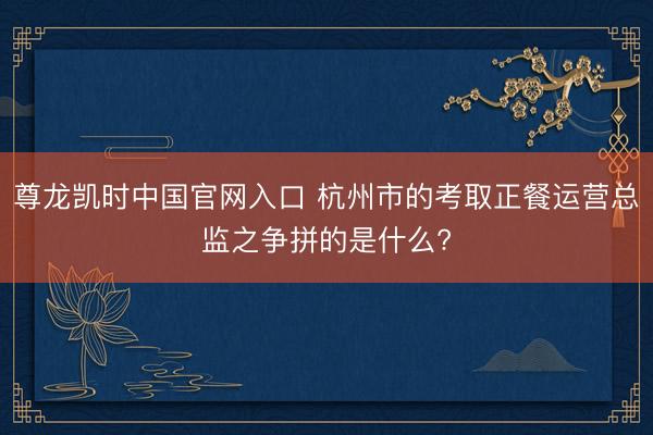 尊龙凯时中国官网入口 杭州市的考取正餐运营总监之争拼的是什么?