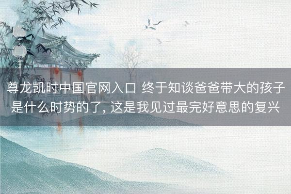 尊龙凯时中国官网入口 终于知谈爸爸带大的孩子是什么时势的了， 这是我见过最完好意思的复兴