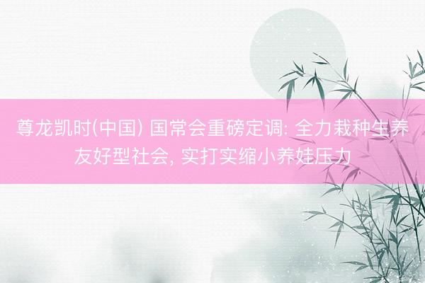 尊龙凯时(中国) 国常会重磅定调: 全力栽种生养友好型社会， 实打实缩小养娃压力