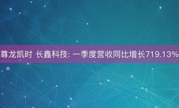 尊龙凯时 长鑫科技: 一季度营收同比增长719.13%