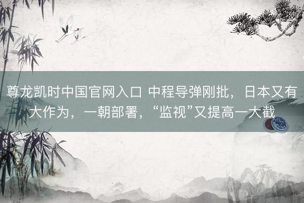 尊龙凯时中国官网入口 中程导弹刚批,日本又有大作为,一朝部署,“监视”又提高一大截