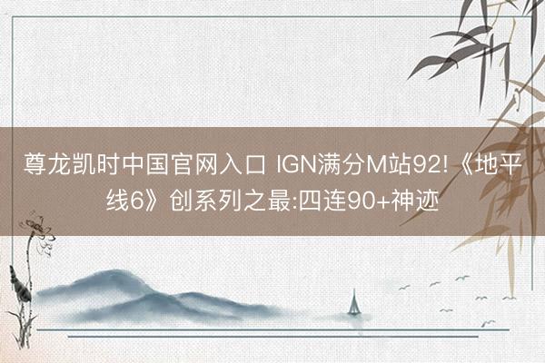 尊龙凯时中国官网入口 IGN满分M站92!《地平线6》创系列之最:四连90+神迹