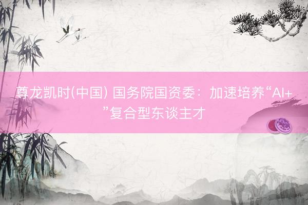 尊龙凯时(中国) 国务院国资委：加速培养“AI+”复合型东谈主才