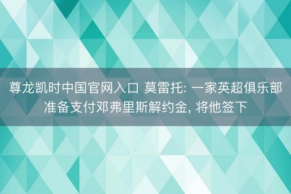 尊龙凯时中国官网入口 莫雷托: 一家英超俱乐部准备支付邓弗里斯解约金， 将他签下