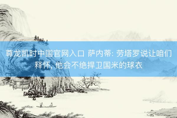 尊龙凯时中国官网入口 萨内蒂: 劳塔罗说让咱们释怀， 他会不绝捍卫国米的球衣