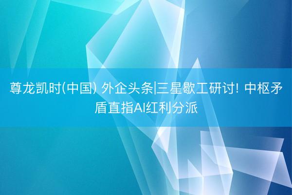 尊龙凯时(中国) 外企头条|三星歇工研讨! 中枢矛盾直指AI红利分派