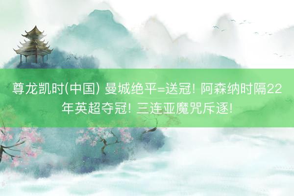 尊龙凯时(中国) 曼城绝平=送冠! 阿森纳时隔22年英超夺冠! 三连亚魔咒斥逐!
