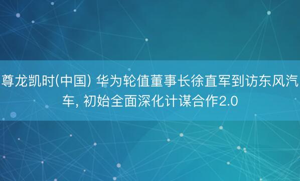 尊龙凯时(中国) 华为轮值董事长徐直军到访东风汽车， 初始全面深化计谋合作2.0