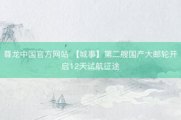 尊龙中国官方网站 【城事】第二艘国产大邮轮开启12天试航征途