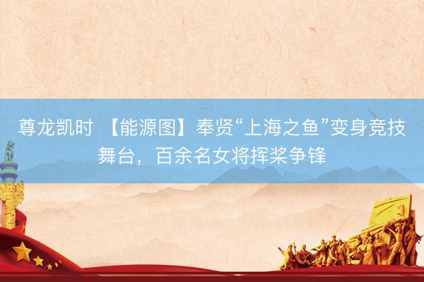 尊龙凯时 【能源图】奉贤“上海之鱼”变身竞技舞台，百余名女将挥桨争锋