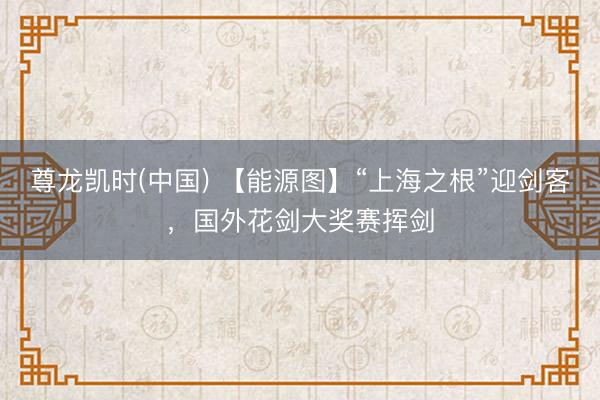 尊龙凯时(中国) 【能源图】“上海之根”迎剑客，国外花剑大奖赛挥剑