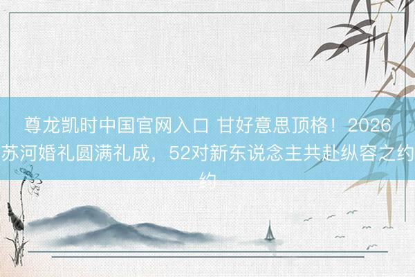 尊龙凯时中国官网入口 甘好意思顶格！2026苏河婚礼圆满礼成，52对新东说念主共赴纵容之约