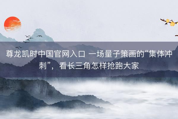 尊龙凯时中国官网入口 一场量子策画的“集体冲刺”，看长三角怎样抢跑大家