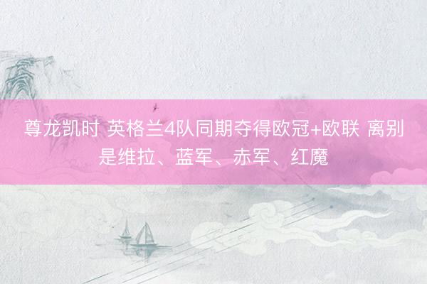 尊龙凯时 英格兰4队同期夺得欧冠+欧联 离别是维拉、蓝军、赤军、红魔