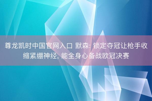 尊龙凯时中国官网入口 默森: 锁定夺冠让枪手收缩紧绷神经, 能全身心备战欧冠决赛