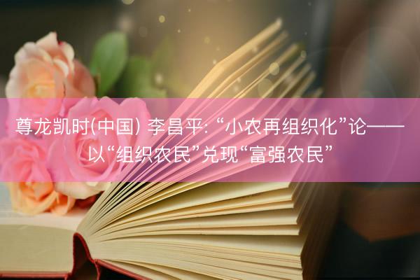 尊龙凯时(中国) 李昌平: “小农再组织化”论——以“组织农民”兑现“富强农民”