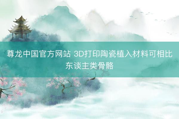 尊龙中国官方网站 3D打印陶瓷植入材料可相比东谈主类骨骼