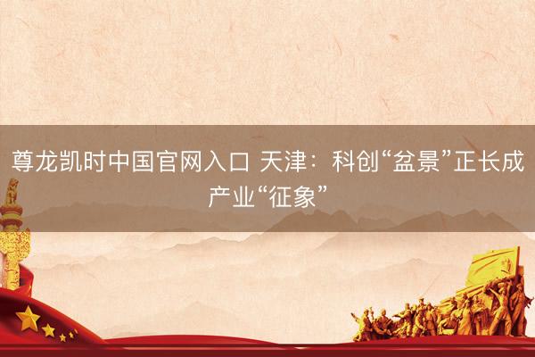 尊龙凯时中国官网入口 天津：科创“盆景”正长成产业“征象”